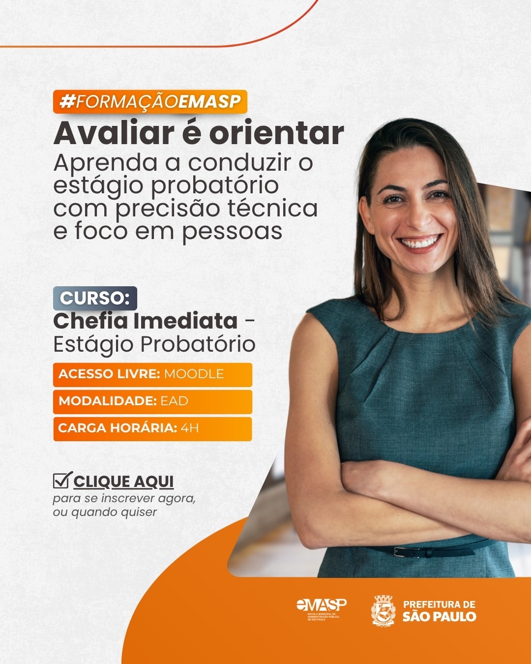 Imagem com fundo claro de textura sutil, adornada por linhas curvas e formas em tom alaranjado na borda superior e no canto inferior esquerdo.  À direita, em plano médio, vê-se uma mulher de pele clara e longos cabelos castanhos lisos, sorrindo diretamente para a câmera de braços cruzados.  Ela veste um vestido sem mangas em tom verde-petróleo com um cinto fino escuro na cintura.  Ao fundo, de maneira suavemente desfocada, percebe-se um ambiente corporativo iluminado.  À esquerda, organiza-se o conteúdo textual da formação.  No topo, dentro de uma etiqueta retangular com bordas arredondadas em degradê laranja e azul, destaca-se a hashtag "#FORMAÇÃOEMASP" em letras brancas.  Logo abaixo, em letras escuras, surge o título principal em destaque:  "Avaliar é orientar", seguido pelo texto complementar: "Aprenda a conduzir o estágio probatório com precisão técnica e foco em pessoas".  Na sequência, o curso é identificado com o marcador azul "CURSO" e o título "Chefia Imediata – Estágio Probatório" em destaque.  Abaixo dele, três faixas horizontais alaranjadas trazem em letras brancas as especificações: "ACESSO LIVRE: MOODLE", "MODALIDADE: EAD" e "CARGA HORÁRIA: 4H".  Mais abaixo, acompanhada por um ícone de caixa de seleção marcada, consta a chamada para ação: "CLIQUE AQUI para se inscrever agora, ou quando quiser".  Na base da imagem, sobre a curva alaranjada inferior, estão aplicadas em branco as marcas institucionais da EMASP e da Prefeitura de São Paulo.